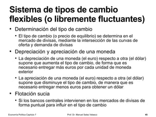 El Banco Central Europeo (cont.)
Prof. Dr. Manuel Salas Velasco 45
• La aplicación de la política monetaria es
competencia exclusiva del Comité Ejecutivo, y no
entra en el ámbito de competencias del Consejo de
Gobierno
• Sin embargo, su ejecución está descentralizada; esto es,
son los bancos centrales nacionales de los países de la
zona euro los encargados de poner en práctica la política
monetaria en sus respectivos ámbitos de actuación
• Adicionalmente, un órgano de decisión del SEBC es
el Consejo General
• El Consejo General participa en las funciones consultivas y
de coordinación del BCE así como en los preparativos de la
posible ampliación de la zona del euro
Economía Política Capítulo 7
 