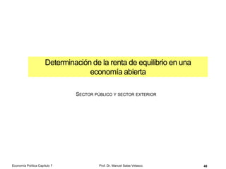 Instrumentación de la política
monetaria común (BCE)
48
OBJETIVO ÚLTIMO de la
política monetaria (los objetivos
finales de la política monetaria
son sus grandes prioridades)
OBJETIVO INTERMEDIO de la
política monetaria (los objetivos
intermedios son necesarios para
llegar al objetivo final)
INSTRUMENTOS de la política
monetaria
Mantener la
estabilidad de precios
(incremento interanual
del IPC armonizado de
la zona euro)
Cantidad de dinero
(agregado monetario
M3)
Coeficientes
Operaciones de
mercado abierto
Facilidades permanentes
Existe una relación entre la
estabilidad de precios y la
cantidad de dinero (ecuación
cuantitativa del dinero):
YPVM 
M = cantidad de dinero
V = velocidad de circulación del
dinero (o número de veces que
cambia de manos)
P = nivel de precios
Y = PIB real
En tasas de crecimiento:

 YPVM
donde en el primer término
tenemos el crecimiento de la oferta
monetaria y de la velocidad media
de circulación del dinero,
respectivamente; y en el segundo
término tenemos el crecimiento del
nivel general de precios y de la
producción real, respectivamente
Economía Política Capítulo 7 Prof. Dr. Manuel Salas Velasco
 