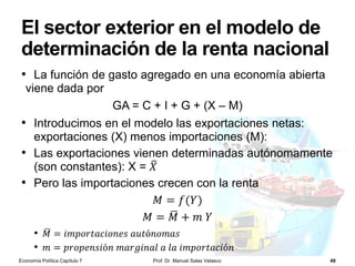 La política monetaria del BCE
Prof. Dr. Manuel Salas Velasco 49
• Objetivo prioritario: controlar la inflación en el área euro
• Concreción del objetivo: tasa de inflación a medio plazo menor, si
bien cercana, al 2%
• Si el BCE prevé aumentos de la inflación > 2%: puede
aumentar el tipo de interés (básico) al que presta
regularmente a los bancos:
• Menor disponibilidad de crédito en la economía
• Menor consumo e inversión: reducción de la DA
• Si el BCE prevé que la inflación sea < 2%: puede reducir
el tipo de interés (básico) al que presta regularmente a
los bancos:
• Mayor disponibilidad de crédito en la economía
• Mayor consumo e inversión: aumento de la DA
Economía Política Capítulo 7
 