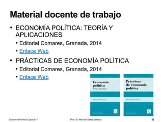 Relación a largo plazo entre dinero e
inflación
Prof. Dr. Manuel Salas Velasco 52
• Una proposición ampliamente aceptada por los economistas es que,
a largo plazo, es decir, una vez efectuados todos los ajustes en la
economía, un cambio en la cantidad de dinero en circulación en la
economía, manteniéndose constantes el resto de las variables, se
traducirá en una variación del nivel general de los precios y no
provocará variaciones permanentes en las variables como el PIB
real
• Este principio general, conocido como la neutralidad a largo plazo
del dinero, subyace a todo el pensamiento macroeconómico
convencional y a su marco teórico
• A largo plazo, la renta disponible o el nivel de empleo en la
economía están determinados, fundamentalmente, por factores
reales, como la tecnología o inversiones en capital humano
• A largo plazo, el banco central no puede influir en el crecimiento
económico modificando la oferta monetaria; la afirmación de que la
inflación es, en última instancia, un fenómeno monetario, está
relacionada con este principio
Economía Política Capítulo 7
 