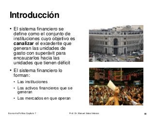 Introducción
• El sistema financiero se
define como el conjunto de
instituciones cuyo objetivo es
canalizar el excedente que
generan las unidades de
gasto con superávit para
encauzarlos hacia las
unidades que tienen déficit
• El sistema financiero lo
forman:
• Las instituciones
• Los activos financieros que se
generan
• Los mercados en que operan
Prof. Dr. Manuel Salas Velasco 55Economía Política Capítulo 7
 