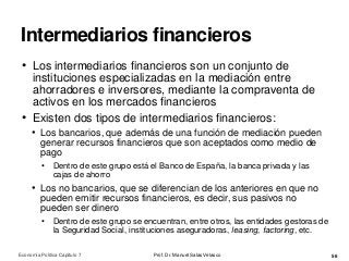 Intermediarios financieros
Prof. Dr. Manuel Salas Velasco 56
• Los intermediarios financieros son un conjunto de
instituciones especializadas en la mediación entre
ahorradores e inversores, mediante la compraventa de
activos en los mercados financieros
• Existen dos tipos de intermediarios financieros:
• Los bancarios, que además de una función de mediación pueden
generar recursos financieros que son aceptados como medio de
pago
• Dentro de este grupo está el Banco de España, la banca privada y las
cajas de ahorro
• Los no bancarios, que se diferencian de los anteriores en que no
pueden emitir recursos financieros, es decir, sus pasivos no
pueden ser dinero
• Dentro de este grupo se encuentran, entre otros, las entidades gestoras de
la Seguridad Social, instituciones aseguradoras, leasing, factoring, etc.
Economía Política Capítulo 7
 