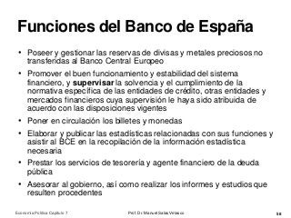 Funciones del Banco de España
Prof. Dr. Manuel Salas Velasco 58
• Poseer y gestionar las reservas de divisas y metales preciosos no
transferidas al Banco Central Europeo
• Promover el buen funcionamiento y estabilidad del sistema
financiero, y supervisar la solvencia y el cumplimiento de la
normativa específica de las entidades de crédito, otras entidades y
mercados financieros cuya supervisión le haya sido atribuida de
acuerdo con las disposiciones vigentes
• Poner en circulación los billetes y monedas
• Elaborar y publicar las estadísticas relacionadas con sus funciones y
asistir al BCE en la recopilación de la información estadística
necesaria
• Prestar los servicios de tesorería y agente financiero de la deuda
pública
• Asesorar al gobierno, así como realizar los informes y estudios que
resulten procedentes
Economía Política Capítulo 7
 