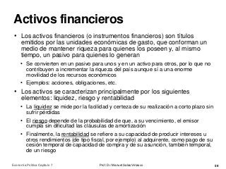 Activos financieros
Prof. Dr. Manuel Salas Velasco 59
• Los activos financieros (o instrumentos financieros) son títulos
emitidos por las unidades económicas de gasto, que conforman un
medio de mantener riqueza para quienes los poseen y, al mismo
tiempo, un pasivo para quienes lo generan
• Se convierten en un pasivo para unos y en un activo para otros, por lo que no
contribuyen a incrementar la riqueza del país aunque sí a una enorme
movilidad de los recursos económicos
• Ejemplos: acciones, obligaciones, etc.
• Los activos se caracterizan principalmente por los siguientes
elementos: liquidez, riesgo y rentabilidad
• La liquidez se mide por la facilidad y certeza de su realización a corto plazo sin
sufrir pérdidas
• El riesgo depende de la probabilidad de que, a su vencimiento, el emisor
cumpla sin dificultad las cláusulas de amortización
• Finalmente, la rentabilidad se refiere a su capacidad de producir intereses u
otros rendimientos (de tipo fiscal, por ejemplo) al adquirente, como pago de su
cesión temporal de capacidad de compra y de su asunción, también temporal,
de un riesgo
Economía Política Capítulo 7
 