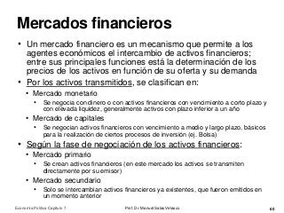 Mercados financieros
Prof. Dr. Manuel Salas Velasco 60
• Un mercado financiero es un mecanismo que permite a los
agentes económicos el intercambio de activos financieros;
entre sus principales funciones está la determinación de los
precios de los activos en función de su oferta y su demanda
• Por los activos transmitidos, se clasifican en:
• Mercado monetario
• Se negocia con dinero o con activos financieros con vencimiento a corto plazo y
con elevada liquidez, generalmente activos con plazo inferior a un año
• Mercado de capitales
• Se negocian activos financieros con vencimiento a medio y largo plazo, básicos
para la realización de ciertos procesos de inversión (ej. Bolsa)
• Según la fase de negociación de los activos financieros:
• Mercado primario
• Se crean activos financieros (en este mercado los activos se transmiten
directamente por su emisor)
• Mercado secundario
• Solo se intercambian activos financieros ya existentes, que fueron emitidos en
un momento anterior
Economía Política Capítulo 7
 