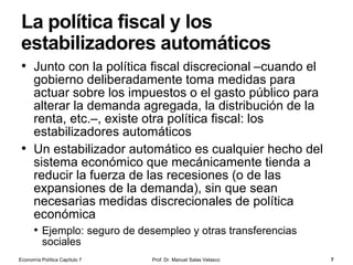 Pero el dinero desempeña otras
funciones…
• Depósito de valor
• Otra de las funciones del dinero es la de
servir como forma de mantener y acumular
riqueza
• El dinero es un activo (líquido), pero su
poder de compra varía cuando se altera el
nivel general de precios
• Unidad de cuenta
• La unidad de cuenta es aquella en la que
se fijan los precios y se llevan las cuentas
(contabilidad)
• En la actualidad, el valor de mercado de los
bienes y servicios viene expresado en
unidades monetarias (euros, dólares, etc.)
• Poder liberatorio de las deudas
• El dinero es un medio generalmente
aceptado para la cancelación de deudas
Prof. Dr. Manuel Salas Velasco 7Economía Política Capítulo 7
 