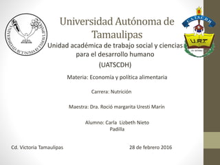 Universidad Autónoma de
Tamaulipas
Unidad académica de trabajo social y ciencias
para el desarrollo humano
(UATSCDH)
Materia: Economía y política alimentaria
Maestra: Dra. Roció margarita Uresti Marín
Alumno: Carla Lizbeth Nieto
Padilla
Cd. Victoria Tamaulipas
Carrera: Nutrición
28 de febrero 2016
 