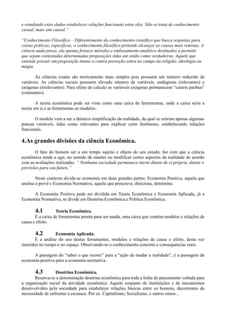 e estudando estes dados estabelecer relações funcionais entre eles. Não se trata de conhecimento
casual, mais sim causal.”

“Conhecimento Filosófico – Diferentemente do conhecimento científico que busca respostas para
coisas práticas, especificas, o conhecimento filosófico pretende alcançar as causas mais remotas. A
ciência nada prova, ela apenas fornece métodos e embasamento analítico destinados a permitir
que sejam contestadas determinadas proposições tidas até então como verdadeiras. Aquele que
entende possuir um proposição imune a contra provação entra no campo da religião, ideologia ou
magia.

       As ciências exatas são teoricamente mais simples pois possuem um número reduzido de
variáveis. As ciências sociais possuem elevado número de variáveis, endógenas (relevantes) e
exógenas (irrelevantes). Para efeito de calculo as variáveis exógenas permanecem “ceteris paribus”
(constantes).

        A teoria econômica pode ser vista como uma caixa de ferramentas, onde a caixa seria a
teoria em si e as ferramentas os modelos.

       O modelo vem a ser a drástica simplificação da realidade, da qual se retiram apenas algumas
poucas variáveis, tidas como relevantes para explicar certo fenômeno, estabelecendo relações
funcionais.

4.As grandes divisões da ciência Econômica.
       O fato do homem ser a um tempo sujeito e objeto do seu estudo, faz com que a ciência
econômica tenda a agir, no sentido de manter ou modificar certos aspectos da realidade de acordo
com as avaliações realizadas. “ Nenhuma sociedade permanece inerte diante de si própria, diante e
previsões para seu futuro.”

        Neste contexto divide-se economia em duas grandes partes: Economia Positiva, aquela que
analisa e prevê e Economia Normativa, aquela que prescreve, direciona, determina.

      A Economia Positiva pode ser dividida em Teoria Econômica e Economia Aplicada, já a
Economia Normativa, se divide em Doutrina Econômica e Politica Econômica.

       4.1        Teoria Econômica.
       É a caixa de ferramentas pronta para ser usada, uma caixa que contém modelos e relações de
causa e efeito.

       4.2        Economia Aplicada.
       É a análise do uso destas ferramentas, modelos e relações de causa e efeito, desta vez
inseridos no tempo e no espaço. Observando-se o conhecimento concreto e consequencias reais.

      A passagem do “saber o que ocorre” para a “ação de mudar a realidade”, é a passagem da
economia positiva para a economia normativa.

       4.3        Doutrina Econômica.
       Reserva-se a denominação doutrina econômica para toda a linha de pensamento voltada para
a organização social da atividade econômica: Aquele conjunto de instituições e de mecanismos
desenvolvidos pela sociedade para estabelecer relações básicas entre os homens, decorrentes da
necessidade de enfrentar a escassez. Por ex. Capitalismo, Socialismo, e outros ismos...
 