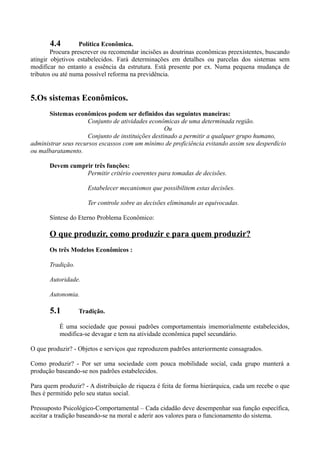 4.4         Política Econômica.
        Procura prescrever ou recomendar incisões as doutrinas econômicas preexistentes, buscando
atingir objetivos estabelecidos. Fará determinações em detalhes ou parcelas dos sistemas sem
modificar no entanto a essência da estrutura. Está presente por ex. Numa pequena mudança de
tributos ou até numa possível reforma na previdência.


5.Os sistemas Econômicos.
      Sistemas econômicos podem ser definidos das seguintes maneiras:
                      Conjunto de atividades econômicas de uma determinada região.
                                                    Ou
                      Conjunto de instituições destinado a permitir a qualquer grupo humano,
administrar seus recursos escassos com um mínimo de proficiência evitando assim seu desperdício
ou malbaratamento.

       Devem cumprir três funções:
                  Permitir critério coerentes para tomadas de decisões.

                      Estabelecer mecanismos que possibilitem estas decisões.

                      Ter controle sobre as decisões eliminando as equivocadas.

       Síntese do Eterno Problema Econômico:

       O que produzir, como produzir e para quem produzir?
       Os três Modelos Econômicos :

       Tradição.

       Autoridade.

       Autonomia.

       5.1         Tradição.

          É uma sociedade que possui padrões comportamentais imemorialmente estabelecidos,
          modifica-se devagar e tem na atividade econômica papel secundário.

O que produzir? - Objetos e serviços que reproduzem padrões anteriormente consagrados.

Como produzir? - Por ser uma sociedade com pouca mobilidade social, cada grupo manterá a
produção baseando-se nos padrões estabelecidos.

Para quem produzir? - A distribuição de riqueza é feita de forma hierárquica, cada um recebe o que
lhes é permitido pelo seu status social.

Pressuposto Psicológico-Comportamental – Cada cidadão deve desempenhar sua função específica,
aceitar a tradição baseando-se na moral e aderir aos valores para o funcionamento do sistema.
 