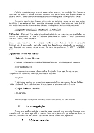 O direito econômico surge em meio ao mercado e o estado, “no mundo jurídico é um corte
transversal na árvore do direito, buscando seccionar seus vários ramos para matizá-los com um
colorido diverso.” Ele é como um ramo intromissor aos demais porém não prejudicial a árvore.

       Os maiores desafios dos sistemas mistos estão em delimitar o poder de ação dos centros
decisórios. O que vai decidir isto é a política implantada no país. Como vimos na época do FHC
uma política Neoliberal e há pouco tem o governo Lula implantou políticas intervencionistas.

       Duas grandes linhas de ação estatal podem ser destacadas:

Welfare State – Campo do Bem social, conjunto de instituições que visam entregar aos cidadãos um
minimo de atendimento às suas necessidades, principalmente quanto a saúde, saneamento,
educação, cultura, e beneficio social.

Estado desenvolvimentista – No primeiro mundo o setor decisório público é de cunho
distributivista. Já no segundo, é de cunho produtivista. Ressalta-se a privatização que substituiu o
papel do estado que passou a exercer o papel das agencias reguladoras. Ex. ANEEL, ANATEL,
ANP.

O que torna o Sistema Dual ineficaz:

       1.Princípios Motores Diversos:

       Os setores são desenvolvidos sob diferentes referenciais e buscam objetivos diferentes.

       2. Normas ineficazes:

      Um conjunto de normas de má adaptação e de rejeição, dispersas e disconexas, que
comprometem o sistema normativo prejudicando os resultados.

       3.Captura:

        Exigências de regulamento amoldadas a conveniência de certas empresas. Por ex. Padrões
rígidos exigidos de fiscalização impostos de maneira que só alguns saiam beneficiados.

       4.Grupos do Pressão – Lobbies.

       5.Burocracia.


       Não se consegue alcançar um equilíbrio entre o setor público e o setor privado.


           11.         A autorregulação.
       Dentro deste quadro, o direito econômico tende a adquirir uma dimensão de caráter mais
procedimental, com vistas a permitir o encontro dos setores, permitindo que ambos convivam em
harmonia, desenvolvendo a econômica e revertendo isto em beneficio da população.

              12.         A Microeconomia -
 