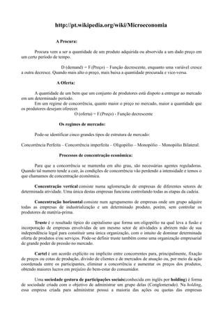 http://pt.wikipedia.org/wiki/Microeconomia

                  A Procura:

       Procura vem a ser a quantidade de um produto adquirida ou absorvida a um dado preço em
um certo período de tempo.

                      D (demand) = F.(Preço) – Função decrescente, enquanto uma variável cresce
a outra decresce. Quando mais alto o preço, mais baixa a quantidade procurada e vice-versa.

                   A Oferta:

       A quantidade de um bem que um conjunto de produtores está dispoto a entregar ao mercado
em um determinado período.
       Em um regime de concorrência, quanto maior o preço no mercado, maior a quantidade que
os produtores desejam oferecer.
                            O (oferta) = F.(Preço) - Função decrescente

                    Os regimes de mercado:

       Pode-se identificar cinco grandes tipos de estrutura de mercado:

Concorrência Perfeita – Concorrência imperfeita – Oligopólio – Monopólio – Monopólio Bilateral.

                    Processos de concentração econômica:

       Para que a concorrência se mantenha em alto grau, são necessárias agentes reguladoras.
Quando tal numero tende a cair, às condições de concorrência vão perdendo a intensidade e temos o
que chamamos de concentração econômica.

       Concentração vertical consiste numa aglomeração de empresas de diferentes setores de
determinada atividade. Uma única destas empresas funciona controlando todas as etapas da cadeia.

       Concentração horizontal consiste num agrupamento de empresas onde um grupo adquire
todas as empresas de industrialização e um determinado produto, porém, sem controlar os
produtores de matéria-prima.

        Truste é o resultado típico do capitalismo que forma um oligopólio na qual leva a fusão e
incorporação de empresas envolvidas de um mesmo setor de atividades a abrirem mão de sua
independência legal para constituir uma única organização, com o intuito de dominar determinada
oferta de produtos e/ou serviços. Pode-se definir truste também como uma organização empresarial
de grande poder de pressão no mercado.

       Cartel é um acordo explícito ou implícito entre concorrentes para, principalmente, fixação
de preços ou cotas de produção, divisão de clientes e de mercados de atuação ou, por meio da ação
coordenada entre os participantes, eliminar a concorrência e aumentar os preços dos produtos,
obtendo maiores lucros em prejuízo do bem-estar do consumidor.

       Uma sociedade gestora de participações sociais(conhecida em inglês por holding) é forma
de sociedade criada com o objetivo de administrar um grupo delas (Conglomerado). Na holding,
essa empresa criada para administrar possui a maioria das ações ou quotas das empresas
 
