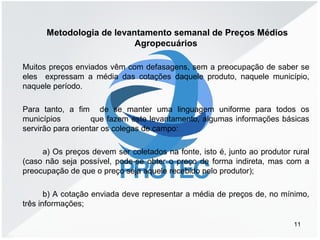 Metodologia de levantamento semanal de Preços Médios
Agropecuários
Muitos preços enviados vêm com defasagens, sem a preocupação de saber se
eles expressam a média das cotações daquele produto, naquele município,
naquele período.
Para tanto, a fim de se manter uma linguagem uniforme para todos os
municípios que fazem este levantamento, algumas informações básicas
servirão para orientar os colegas de campo:
a) Os preços devem ser coletados na fonte, isto é, junto ao produtor rural
(caso não seja possível, pode-se obter o preço de forma indireta, mas com a
preocupação de que o preço seja aquele recebido pelo produtor);
b) A cotação enviada deve representar a média de preços de, no mínimo,
três informações;
11
 