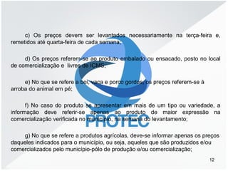 c) Os preços devem ser levantados necessariamente na terça-feira e,
remetidos até quarta-feira de cada semana;
d) Os preços referem-se ao produto embalado ou ensacado, posto no local
de comercialização e livres de ICMS;
e) No que se refere a boi, vaca e porco gordos, os preços referem-se à
arroba do animal em pé;
f) No caso do produto se apresentar em mais de um tipo ou variedade, a
informação deve referir-se apenas ao produto de maior expressão na
comercialização verificada no município, na semana do levantamento;
g) No que se refere a produtos agrícolas, deve-se informar apenas os preços
daqueles indicados para o município, ou seja, aqueles que são produzidos e/ou
comercializados pelo município-pólo de produção e/ou comercialização;
12
 