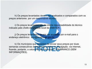 h) Os preços levantados devem ser analisados e comparados com os
preços anteriores por um responsável técnico;
i) Os preços levantados são de inteira responsabilidade do técnico
indicado pelo chefe da unidade local da EMATER;
j) Os preços levantados devem ser enviados por e-mail para o
endereço eletrônico: snir@seagro.go.gov.br.
k) Os municípios que deixarem de enviar seus preços por duas
semanas consecutivas deixarão de constar na divulgação, via internet,
ficando, portanto, a coluna de seu município - EM BRANCO (SEM
INFORMAÇÕES).
13
 