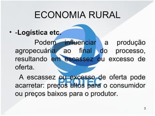 ECONOMIA RURAL
• -Logística etc.
Podem influenciar a produção
agropecuária ao final do processo,
resultando em escassez ou excesso de
oferta.
A escassez ou excesso de oferta pode
acarretar: preços altos para o consumidor
ou preços baixos para o produtor.
3
 