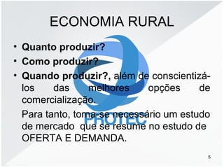 ECONOMIA RURAL
• Quanto produzir?
• Como produzir?
• Quando produzir?, além de conscientizá-
los das melhores opções de
comercialização.
Para tanto, torna-se necessário um estudo
de mercado que se resume no estudo de
OFERTA E DEMANDA.
5
 