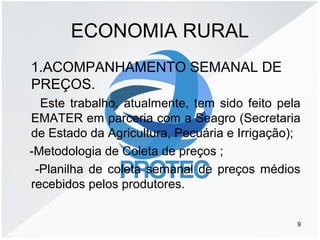 ECONOMIA RURAL
1.ACOMPANHAMENTO SEMANAL DE
PREÇOS.
Este trabalho, atualmente, tem sido feito pela
EMATER em parceria com a Seagro (Secretaria
de Estado da Agricultura, Pecuária e Irrigação);
-Metodologia de Coleta de preços ;
-Planilha de coleta semanal de preços médios
recebidos pelos produtores.
9
 