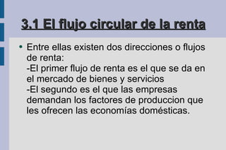 3.1 El flujo circular de la renta Entre ellas existen dos direcciones o flujos de renta: -El primer flujo de renta es el que se da en el mercado de bienes y servicios -El segundo es el que las empresas demandan los factores de produccion que les ofrecen las economías domésticas. 