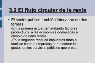 3.2 El flujo circular de la renta El sector publico también interviene de dos formas: -En la primera actua demandando factores productivos  a las economías domésticas a  cambio de unas rentas. -En la segunda recauda impuestos tanto a familias como a empresas para costear los gastos de los servicios públicos que presta. 
