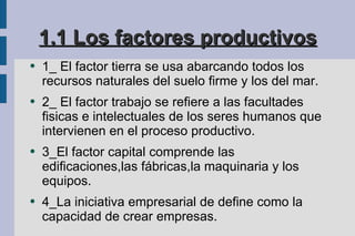 1.1 Los factores productivos 1_ El factor tierra se usa abarcando todos los recursos naturales del suelo firme y los del mar. 2_ El factor trabajo se refiere a las facultades fisicas e intelectuales de los seres humanos que intervienen en el proceso productivo. 3_El factor capital comprende las edificaciones,las fábricas,la maquinaria y los equipos. 4_La iniciativa empresarial de define como la capacidad de crear empresas. 