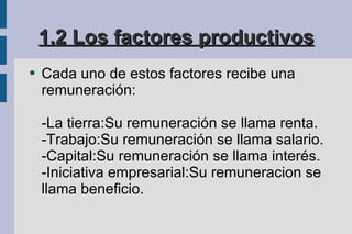 1.2 Los factores productivos Cada uno de estos factores recibe una remuneración: -La tierra:Su remuneración se llama renta. -Trabajo:Su remuneración se llama salario. -Capital:Su remuneración se llama interés. -Iniciativa empresarial:Su remuneracion se llama beneficio. 