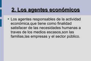 2. Los agentes económicos Los agentes responsables de la actividad económica,que tiene como finalidad satisfacer de las necesidades humanas a traves de los medios escasos,son las familias,las empresas y el sector público. 