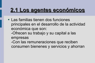 2.1 Los agentes económicos Las familias tienen dos funciones principales en el desarrollo de la actividad económica que son: -Ofrecen su trabajo y su capital a las empresas -Con las remuneraciones que reciben consumen bienenes y servicios y ahorran 