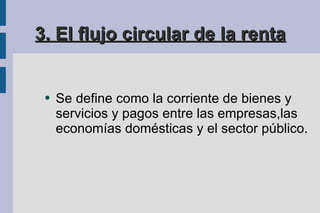 3. El flujo circular de la renta Se define como la corriente de bienes y servicios y pagos entre las empresas,las economías domésticas y el sector público. Se de 