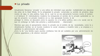  Lo privado
Actualmente llamamos “privada” a una esfera de intimidad cuya peculiar multiplicidad era desconoc
ida antes de la Edad Media. En la antigüedad lo privado conservaba su sentido de privativo, desp
rovisto de algo, la vida pública, fuera de la cual no se era plenamente humano (como el esclavo
o el bárbaro). El individualismo moderno ha enriquecido el sentido de lo privado quitándole su ra
sgo de privación. Lo privado moderno en su más apropiada función, la de
proteger lo íntimo, se descubrió como lo opuesto no a la esfera política, sino a la social, con la
que sin embargo se halla más próxima y auténticamente relacionado”.
Mientras que para el pensamiento clásico lo privado era el ámbito de las necesidades, como la a
dministración familiar, en el mundo moderno lo social empieza a invadirlo todo y se empieza a c
onsiderar la administración del estado
como la de “una familia cuyos asuntos cotidianos han de ser cuidados por una administración do
méstica gigantesca y de alcance nacional”.
 
