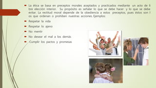  La ética se basa en preceptos morales aceptados y practicados mediante un acto de li
bre elección interior. Su propósito es señalar lo que se debe hacer y lo que se debe
evitar. La rectitud moral depende de la obediencia a estos preceptos, pues éstos son l
os que ordenan o prohíben nuestras acciones. Ejemplos:
 Respetar la vida
 Respetar lo ajeno
 No mentir
 No desear el mal a los demás
 Cumplir los pactos y promesas
 