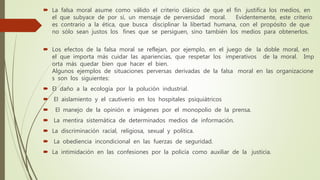  La falsa moral asume como válido el criterio clásico de que el fin justifica los medios, en
el que subyace de por sí, un mensaje de perversidad moral. Evidentemente, este criterio
es contrario a la ética, que busca disciplinar la libertad humana, con el propósito de que
no sólo sean justos los fines que se persiguen, sino también los medios para obtenerlos.
 Los efectos de la falsa moral se reflejan, por ejemplo, en el juego de la doble moral, en
el que importa más cuidar las apariencias, que respetar los imperativos de la moral. Imp
orta más quedar bien que hacer el bien.
Algunos ejemplos de situaciones perversas derivadas de la falsa moral en las organizacione
s son los siguientes:
 El daño a la ecología por la polución industrial.
 El aislamiento y el cautiverio en los hospitales psiquiátricos
 El manejo de la opinión e imágenes por el monopolio de la prensa.
 La mentira sistemática de determinados medios de información.
 La discriminación racial, religiosa, sexual y política.
 La obediencia incondicional en las fuerzas de seguridad.
 La intimidación en las confesiones por la policía como auxiliar de la justicia.
 