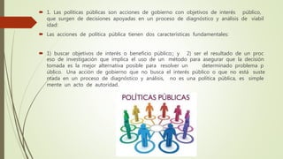  1. Las políticas públicas son acciones de gobierno con objetivos de interés público,
que surgen de decisiones apoyadas en un proceso de diagnóstico y análisis de viabil
idad:
 Las acciones de política pública tienen dos características fundamentales:
 1) buscar objetivos de interés o beneficio público;; y 2) ser el resultado de un proc
eso de investigación que implica el uso de un método para asegurar que la decisión
tomada es la mejor alternativa posible para resolver un determinado problema p
úblico. Una acción de gobierno que no busca el interés público o que no está suste
ntada en un proceso de diagnóstico y análisis, no es una política pública, es simple
mente un acto de autoridad.
 