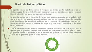 Diseño de Políticas públicas
 La agenda pública se define como el "conjunto de temas que la ciudadanía y los di
stintos grupos de la sociedad buscan posicionar para ser considerados como suscepti
bles de atención por parte de sus representantes".
 La agenda política es el conjunto de temas que alcanzan prioridad en el debate polí
tico y la acción de aquellos actores políticos que por su posición, tienen la capacida
d de impulsarlos. La agenda de gobierno es el conjunto de prioridades que un go
bierno constituido plantea a manera de proyecto y que busca materializar a lo largo
de su mandato.
 En la sociedad existen muchos problemas, pero la posibilidad de que alguno sea a
tendido por el gobierno requiere que transite, en una primera instancia, por la agen
da pública, donde la sociedad le da el carácter de público y, por lo tanto, consider
a que es el gobierno quien lo debe resolver.
 