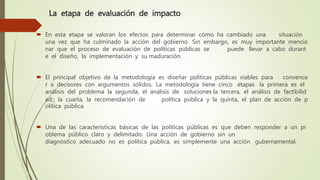 La etapa de evaluación de impacto
 En esta etapa se valoran los efectos para determinar cómo ha cambiado una situación
una vez que ha culminado la acción del gobierno. Sin embargo, es muy importante mencio
nar que el proceso de evaluación de políticas públicas se puede llevar a cabo durant
e el diseño, la implementación y su maduración.
 El principal objetivo de la metodología es diseñar políticas públicas viables para convence
r a decisores con argumentos sólidos. La metodología tiene cinco etapas la primera es el
análisis del problema la segunda, el análisis de soluciones la tercera, el análisis de factibilid
ad;; la cuarta, la recomendación de política pública y la quinta, el plan de acción de p
olítica pública.
 Una de las características básicas de las políticas públicas es que deben responder a un pr
oblema público claro y delimitado. Una acción de gobierno sin un
diagnóstico adecuado no es política pública, es simplemente una acción gubernamental.
 