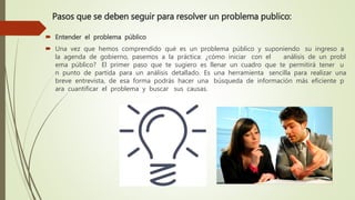 Pasos que se deben seguir para resolver un problema publico:
 Entender el problema público
 Una vez que hemos comprendido qué es un problema público y suponiendo su ingreso a
la agenda de gobierno, pasemos a la práctica: ¿cómo iniciar con el análisis de un probl
ema público? El primer paso que te sugiero es llenar un cuadro que te permitirá tener u
n punto de partida para un análisis detallado. Es una herramienta sencilla para realizar una
breve entrevista, de esa forma podrás hacer una búsqueda de información más eficiente p
ara cuantificar el problema y buscar sus causas.
 
