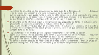  Lo Intimo Es el ámbito de los pensamientos de cada cual, de la formación de decisiones
, de las dudas que escapan a una clara formulación, de lo reprimido de lo
aun no expresado y que quizás nunca lo será, no sólo porque no se desea expresarlo sino porqu
e es inexpresable es, no pocas veces, el marasmo que tanto suele interesar a los psicoanalistas des
de que Freud les enseñara a distinguir entre el ello, el ego y el superego.
 En el ámbito de la intimidad, según la interpretación aquí propuesta, es donde el individuo ejerce
plenamente su autonomía personal es el reducto último de la personali-
dad, es allí "donde soy lo que soy". En el ámbito intimo el individuo es soberano, en él decide la
s formas de su comportamiento social, privado o público, que es el que constituye el objeto prop
iamente dicho de la moral.
 Un anatomista o un médico pueden expresar verbalmente o por escrito su opinión
sobre cosas intimas de los pacientes, pero tienen la justificación que al ser médicos requieren
de ciertos conocimientos para comprender las causas de las enfermedades
pero que otra persona escriba sus fantasías extravagantes y placenteras sobre esto mismo se
ría como si alguien después de haber caído en el lodo viniera a presentarse ante un grupo de
personas distinguidas. Y es esta falta de moral y de discreción lo que marca la diferencia”.
 