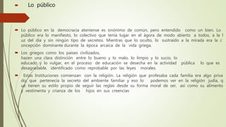  Lo público
 Lo público en la democracia ateniense es sinónimo de común, pero entendido como un bien. Lo
público era lo manifiesto, lo colectivo que tenía lugar en el ágora de modo abierto a todos, a la l
uz del día y sin ningún tipo de secretos. Mientras que lo oculto, lo sustraído a la mirada era la c
oncepción dominante durante la época arcaica de la vida griega.
 Los griegos como los países civilizados,
hacen una clara distinción entre lo bueno y lo malo, lo limpio y lo sucio, lo
educado y lo vulgar, en el proceso de educación se desecha en la actividad pública lo que es
desagradable, identificado como reprobable por las leyes morales.
 Estas Instituciones comienzan con la religión. La religión que profesaba cada familia era algo priva
do, que pertenecía la secreto del ambiente familiar y eso lo podemos ver en la religión judía, q
ue tienen su estilo propio de seguir las reglas desde su forma moral de ser, así como su alimento
y vestimenta y crianza de los hijos en sus creencias
 