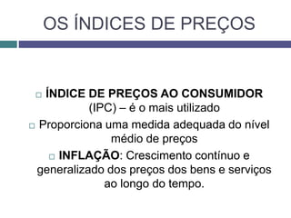 OS ÍNDICES DE PREÇOS
 ÍNDICE DE PREÇOS AO CONSUMIDOR
(IPC) – é o mais utilizado
 Proporciona uma medida adequada do nível
médio de preços
 INFLAÇÃO: Crescimento contínuo e
generalizado dos preços dos bens e serviços
ao longo do tempo.
 