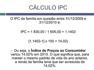CÁLCULO IPC
O IPC da família em questão entre 31/12/2009 e
31/12/2010 é:
IPC = 1 830,00 / 1 605,00 = 1,1402
[1,1402-1] x 100 = 14,02)
 Ou seja, o Índice de Preços ao Consumidor
variou 14,02% em 2010. O que significa que, para
manter o mesmo padrão de vida do ano anterior,
a renda da família teria que ser acrescida de
14,02%.
 