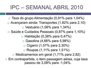 IPC – SEMANAL ABRIL 2010
 Taxa do grupo Alimentação (0,91% para 1,04%)
 Avançaram ainda: Transportes (1,82% para 2,10)
 Vestuário (1,06% para 1,34%)
 Saúde e Cuidados Pessoais (0,87% para 1,10%)
 Habitação (0,38% para 0,47%)
 Gasolina (4,66% para 5,98%)
 Cigarro (1,57% para 2,30%)
 Roupas (1,11% para 1,51%)
 Medicamentos em geral (1,71% para 2,82)
 Em contrapartida, o item passagem aérea, cuja taxa
passou de 3,08% para -1,04%.
 