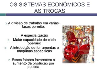OS SISTEMAS ECONÔMICOS E
AS TROCAS
 A divisão de trabalho em várias
fases permite:
1. A especialização
2. Maior capacidade de cada
operário
3. A introdução de ferramentas e
maquinas especificas
 Esses fatores favorecem o
aumento da produção por
pessoa
 