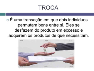 TROCA
 É uma transação em que dois indivíduos
permutam bens entre si. Eles se
desfazem do produto em excesso e
adquirem os produtos de que necessitam.
 
