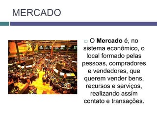 MERCADO
 O Mercado é, no
sistema econômico, o
local formado pelas
pessoas, compradores
e vendedores, que
querem vender bens,
recursos e serviços,
realizando assim
contato e transações.
 