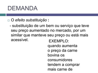 DEMANDA
 O efeito substituição :
- substituição de um bem ou serviço que teve
seu preço aumentado no mercado, por um
similar que manteve seu preço ou está mais
acessível. EXEMPLO:
quando aumenta
o preço da carne
bovina os
consumidores
tendem a comprar
mais carne de
 