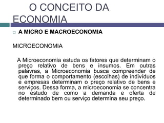O CONCEITO DA
ECONOMIA
 A MICRO E MACROECONOMIA
MICROECONOMIA
A Microeconomia estuda os fatores que determinam o
preço relativo de bens e insumos. Em outras
palavras, a Microeconomia busca compreender de
que forma o comportamento (escolhas) de indivíduos
e empresas determinam o preço relativo de bens e
serviços. Dessa forma, a microeconomia se concentra
no estudo de como a demanda e oferta de
determinado bem ou serviço determina seu preço.
 