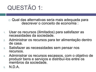 QUESTÃO 1:
 Qual das alternativas seria mais adequada para
descrever o conceito de economia :
1. Usar os recursos (ilimitados) para satisfazer as
necessidades da sociedade.
2. Administrar os recursos para ter alimentação dentro
de casa.
3. Satisfazer as necessidades sem pensar nos
recursos.
4. Administrar os recursos escassos, com o objetivo de
produzir bens e serviços e distribuí-los entre os
membros da sociedade.
5. N.D.A.
 