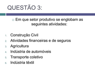 QUESTÃO 3:
 Em que setor produtivo se englobam as
seguintes atividades:
1. Construção Civil
2. Atividades financeiras e de seguros
3. Agricultura
4. Indústria de automóveis
5. Transporte coletivo
6. Indústria têxtil
 