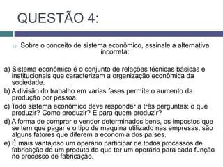 QUESTÃO 4:
 Sobre o conceito de sistema econômico, assinale a alternativa
incorreta:
a) Sistema econômico é o conjunto de relações técnicas básicas e
institucionais que caracterizam a organização econômica da
sociedade.
b) A divisão do trabalho em varias fases permite o aumento da
produção por pessoa.
c) Todo sistema econômico deve responder a três perguntas: o que
produzir? Como produzir? E para quem produzir?
d) A forma de comprar e vender determinados bens, os impostos que
se tem que pagar e o tipo de maquina utilizado nas empresas, são
alguns fatores que diferem a economia dos países.
e) É mais vantajoso um operário participar de todos processos de
fabricação de um produto do que ter um operário para cada função
no processo de fabricação.
 