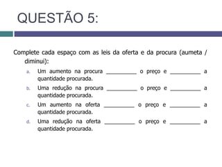 QUESTÃO 5:
Complete cada espaço com as leis da oferta e da procura (aumeta /
diminui):
a. Um aumento na procura __________ o preço e __________ a
quantidade procurada.
b. Uma redução na procura __________ o preço e __________ a
quantidade procurada.
c. Um aumento na oferta __________ o preço e __________ a
quantidade procurada.
d. Uma redução na oferta __________ o preço e __________ a
quantidade procurada.
 