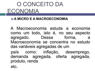 O CONCEITO DA
ECONOMIA
 A MICRO E A MACROECONOMIA
A Macroeconomia estuda a economia
como um todo, isto é, no seu aspecto
agregado. Dessa forma, a
Macroeconomia se concentra no estudo
das variáveis agregadas de um
país como: inflação, desemprego,
demanda agregada, oferta agregada,
produto, renda
etc.
 